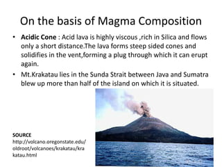 On the basis of Magma Composition
• Acidic Cone : Acid lava is highly viscous ,rich in Silica and flows
only a short distance.The lava forms steep sided cones and
solidifies in the vent,forming a plug through which it can erupt
again.
• Mt.Krakatau lies in the Sunda Strait between Java and Sumatra
blew up more than half of the island on which it is situated.
SOURCE
http://volcano.oregonstate.edu/
oldroot/volcanoes/krakatau/kra
katau.html
 