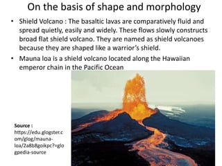 On the basis of shape and morphology
• Shield Volcano : The basaltic lavas are comparatively fluid and
spread quietly, easily and widely. These flows slowly constructs
broad flat shield volcano. They are named as shield volcanoes
because they are shaped like a warrior’s shield.
• Mauna loa is a shield volcano located along the Hawaiian
emperor chain in the Pacific Ocean
Source :
https://edu.glogster.c
om/glog/mauna-
loa/2a8b8goikpc?=glo
gpedia-source
 