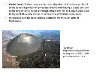 • Cinder Cone :Cinder cones are the most abundant of all volcanoes. Small
cones consisting mostly of pyroclastic debris each having a single vent are
called cinder cones. When pyroclastic fragments fall and accumulate close
to the vent, they may pile up to form a very symmetric cinder cone
• Parícutin is a cinder cone volcano located in the Mexican state of
Michoacán.
SOURCE :
http://mysteriesandwonde
rs.blogspot.com/2012/07/
paricutin-volcano.html
 
