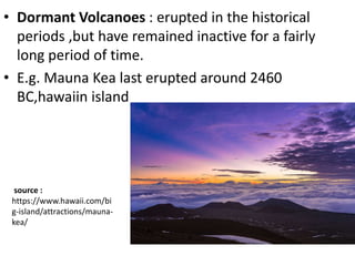• Dormant Volcanoes : erupted in the historical
periods ,but have remained inactive for a fairly
long period of time.
• E.g. Mauna Kea last erupted around 2460
BC,hawaiin island
source :
https://www.hawaii.com/bi
g-island/attractions/mauna-
kea/
 