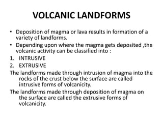 VOLCANIC LANDFORMS
• Deposition of magma or lava results in formation of a
variety of landforms.
• Depending upon where the magma gets deposited ,the
volcanic activity can be classified into :
1. INTRUSIVE
2. EXTRUSIVE
The landforms made through intrusion of magma into the
rocks of the crust below the surface are called
intrusive forms of volcanicity.
The landforms made through deposition of magma on
the surface are called the extrusive forms of
volcanicity.
 