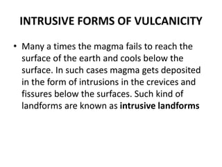 INTRUSIVE FORMS OF VULCANICITY
• Many a times the magma fails to reach the
surface of the earth and cools below the
surface. In such cases magma gets deposited
in the form of intrusions in the crevices and
fissures below the surfaces. Such kind of
landforms are known as intrusive landforms
 