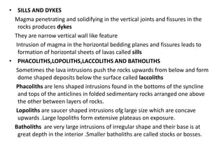 • SILLS AND DYKES
Magma penetrating and solidifying in the vertical joints and fissures in the
rocks produces dykes
They are narrow vertical wall like feature
Intrusion of magma in the horizontal bedding planes and fissures leads to
formation of horizontal sheets of lavas called sills
• PHACOLITHS,LOPOLITHS,LACCOLITHS AND BATHOLITHS
Sometimes the lava intrusions push the rocks upwards from below and form
dome shaped deposits below the surface called laccoliths
Phacoliths are lens shaped intrusions found in the bottoms of the syncline
and tops of the anticlines in folded sedimentary rocks arranged one above
the other between layers of rocks.
Lopoliths are saucer shaped intrusions ofg large size which are concave
upwards .Large lopoliths form extensive plateaus on exposure.
Batholiths are very large intrusions of irregular shape and their base is at
great depth in the interior .Smaller batholiths are called stocks or bosses.
 