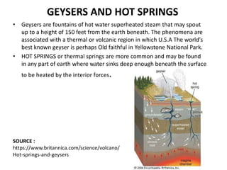 GEYSERS AND HOT SPRINGS
• Geysers are fountains of hot water superheated steam that may spout
up to a height of 150 feet from the earth beneath. The phenomena are
associated with a thermal or volcanic region in which U.S.A The world’s
best known geyser is perhaps Old faithful in Yellowstone National Park.
• HOT SPRINGS or thermal springs are more common and may be found
in any part of earth where water sinks deep enough beneath the surface
to be heated by the interior forces.
SOURCE :
https://www.britannica.com/science/volcano/
Hot-springs-and-geysers
 