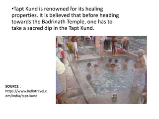 •Tapt Kund is renowned for its healing
properties. It is believed that before heading
towards the Badrinath Temple, one has to
take a sacred dip in the Tapt Kund.
SOURCE :
https://www.hellotravel.c
om/india/tapt-kund
 