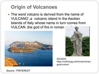 Origin of Volcanoes
 The word volcano is derived from the name of
VULCANO ,a volcanic island in the Aeolian
Islands of Italy whose name in turn comes from
VULCAN ,the god of fire in roman mythology .
SOURCE:
https://mythology.net/roman/roman-
gods/vulcan/
Source : PINTEREST
 