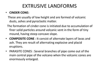 EXTRUSIVE LANDFORMS
• CINDER CONE:
These are usually of low height and are formed of volcanic
dusts, ashes and pyroclastic matter.
The formation of cinder cone is initiated due to accumulation of
finer solid particles around volcanic vent in the form of tiny
mound, having steep concave slope.
• COMPOSITE CONE : It consist of alternate layers of lavas and
ash. They are result of alternating explosive and placid
eruptions.
• PARASITE CONES : Several branches of pipe come out of the
main central pipe of the volcano when the volcanic cones are
enormously enlarged.
 
