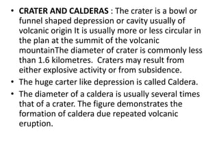 • CRATER AND CALDERAS : The crater is a bowl or
funnel shaped depression or cavity usually of
volcanic origin It is usually more or less circular in
the plan at the summit of the volcanic
mountainThe diameter of crater is commonly less
than 1.6 kilometres. Craters may result from
either explosive activity or from subsidence.
• The huge carter like depression is called Caldera.
• The diameter of a caldera is usually several times
that of a crater. The figure demonstrates the
formation of caldera due repeated volcanic
eruption.
 