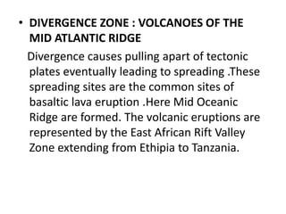 • DIVERGENCE ZONE : VOLCANOES OF THE
MID ATLANTIC RIDGE
Divergence causes pulling apart of tectonic
plates eventually leading to spreading .These
spreading sites are the common sites of
basaltic lava eruption .Here Mid Oceanic
Ridge are formed. The volcanic eruptions are
represented by the East African Rift Valley
Zone extending from Ethipia to Tanzania.
 