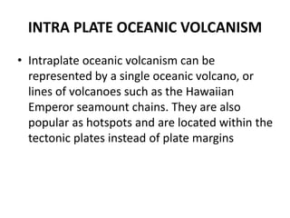 INTRA PLATE OCEANIC VOLCANISM
• Intraplate oceanic volcanism can be
represented by a single oceanic volcano, or
lines of volcanoes such as the Hawaiian
Emperor seamount chains. They are also
popular as hotspots and are located within the
tectonic plates instead of plate margins
 
