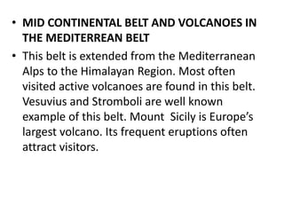 • MID CONTINENTAL BELT AND VOLCANOES IN
THE MEDITERREAN BELT
• This belt is extended from the Mediterranean
Alps to the Himalayan Region. Most often
visited active volcanoes are found in this belt.
Vesuvius and Stromboli are well known
example of this belt. Mount Sicily is Europe’s
largest volcano. Its frequent eruptions often
attract visitors.
 