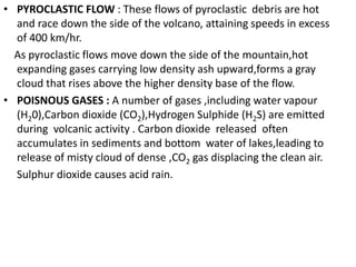 • PYROCLASTIC FLOW : These flows of pyroclastic debris are hot
and race down the side of the volcano, attaining speeds in excess
of 400 km/hr.
As pyroclastic flows move down the side of the mountain,hot
expanding gases carrying low density ash upward,forms a gray
cloud that rises above the higher density base of the flow.
• POISNOUS GASES : A number of gases ,including water vapour
(H20),Carbon dioxide (CO2),Hydrogen Sulphide (H2S) are emitted
during volcanic activity . Carbon dioxide released often
accumulates in sediments and bottom water of lakes,leading to
release of misty cloud of dense ,CO2 gas displacing the clean air.
Sulphur dioxide causes acid rain.
 