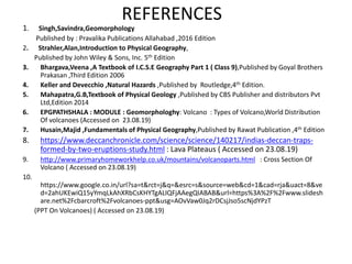 REFERENCES
1. Singh,Savindra,Geomorphology
Published by : Pravalika Publications Allahabad ,2016 Edition
2. Strahler,Alan,Introduction to Physical Geography,
Published by John Wiley & Sons, Inc. 5th Edition
3. Bhargava,Veena ,A Textbook of I.C.S.E Geography Part 1 ( Class 9),Published by Goyal Brothers
Prakasan ,Third Edition 2006
4. Keller and Devecchio ,Natural Hazards ,Published by Routledge,4th Edition.
5. Mahapatra,G.B,Textbook of Physical Geology ,Published by CBS Publisher and distributors Pvt
Ltd,Edition 2014
6. EPGPATHSHALA : MODULE : Geomorphologhy: Volcano : Types of Volcano,World Distribution
Of volcanoes (Accessed on 23.08.19)
7. Husain,Majid ,Fundamentals of Physical Geography,Published by Rawat Publication ,4th Edition
8. https://www.deccanchronicle.com/science/science/140217/indias-deccan-traps-
formed-by-two-eruptions-study.html : Lava Plateaus ( Accessed on 23.08.19)
9. http://www.primaryhomeworkhelp.co.uk/mountains/volcanoparts.html : Cross Section Of
Volcano ( Accessed on 23.08.19)
10.
https://www.google.co.in/url?sa=t&rct=j&q=&esrc=s&source=web&cd=1&cad=rja&uact=8&ve
d=2ahUKEwiQ15yYmqLkAhXRbCsKHYTgALIQFjAAegQIABAB&url=https%3A%2F%2Fwww.slidesh
are.net%2Fcbarcroft%2Fvolcanoes-ppt&usg=AOvVaw0Jq2rDCsjJso5scNjdYPzT
(PPT On Volcanoes) ( Accessed on 23.08.19)
 