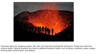 Volcanoes spew hot, dangerous gases, ash, lava, and rock that are powerfully destructive. People have died from
volcanic blasts. Volcanic eruptions can result in additional threats to health, such as floods, mudslides, power outages,
drinking water contamination, and wildfires.
 