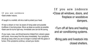 If you are indoors
•Close all windows, doors, and
fireplace or woodstove
dampers.
•Turn off all fans and heating
and air conditioning systems.
•Bring pets and livestock into
closed shelters.
If you are outdoors
•Seek shelter indoors.
•If caught in a rockfall, roll into a ball to protect your head.
•If near a stream or river, be aware of rising water and possible
mudflows in low-lying areas. Move up-slope as quickly as possible.
•Seek care for burns right way. Immediate care can be life saving.
•If your eyes, nose, and throat become irritated from volcanic gases
and fumes, move away from the area immediately. Your symptoms
should go away when you are no longer in contact with the gases or
fumes. If the symptoms continue, consult your doctor.
 