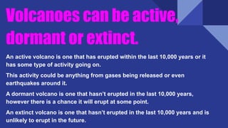 Volcanoes can be active,
dormant or extinct.
An active volcano is one that has erupted within the last 10,000 years or it
has some type of activity going on.
This activity could be anything from gases being released or even
earthquakes around it.
A dormant volcano is one that hasn’t erupted in the last 10,000 years,
however there is a chance it will erupt at some point.
An extinct volcano is one that hasn’t erupted in the last 10,000 years and is
unlikely to erupt in the future.
 