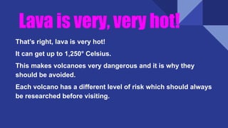 Lava is very, very hot!
That’s right, lava is very hot!
It can get up to 1,250° Celsius.
This makes volcanoes very dangerous and it is why they
should be avoided.
Each volcano has a different level of risk which should always
be researched before visiting.
 