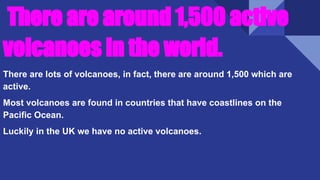 There are around 1,500 active
volcanoes in the world.
There are lots of volcanoes, in fact, there are around 1,500 which are
active.
Most volcanoes are found in countries that have coastlines on the
Pacific Ocean.
Luckily in the UK we have no active volcanoes.
 