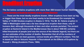 Deadliest Eruption
The list below contains eruptions with more than 500 known human fatalities.
( an occurrence of death by accident, in war, or from disease)
…….These are the most deadly eruptions known. Other eruptions have been as big
or bigger than these, but no one lived nearby to be threatened (for example the
Valley of 10,000 Smokes eruption in Alaska in 1912). The Mt. St. Helens eruption in
1980 in Washington state was a far less dangerous eruption than these, only 61
humans died, although thousands of deer and other animals perished. The ancient
eruption at Santorini Island in the Mediterranean Sea in about 1650 BC certainly
killed thousands of people (and was the source of the Atlantis legend), but there are
no real estimates of the number of deaths. Remember that all of the numbers of
deaths listed here are best guesses; various books give different numbers. This list
is based on data in Volcanic Hazards: A Sourcebook on the Effects of Eruptions by
Russell J. Blong (Academic Press, 1984).
 