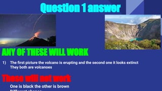 ANY OF THESE WILL WORK
1) The ﬁrst picture the volcano is erupting and the second one it looks extinct
They both are volcanoes
These will not work
One is black the other is brown
Question 1 answer
 