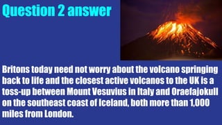 Question 2 answer
Britons today need not worry about the volcano springing
back to life and the closest active volcanos to the UK is a
toss-up between Mount Vesuvius in Italy and Oraefajokull
on the southeast coast of Iceland, both more than 1,000
miles from London.
 