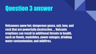 Question 3 answer
Volcanoes spew hot, dangerous gases, ash, lava, and
rock that are powerfully destructive. ... Volcanic
eruptions can result in additional threats to health,
such as floods, mudslides, power outages, drinking
water contamination, and wildfires.
 