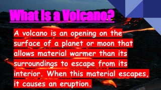 What Is a Volcano?
A volcano is an opening on the
surface of a planet or moon that
allows material warmer than its
surroundings to escape from its
interior. When this material escapes,
it causes an eruption.
 