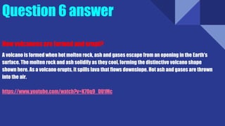 Question 6 answer
How volcanoes are formed and erupt?
A volcano is formed when hot molten rock, ash and gases escape from an opening in the Earth's
surface. The molten rock and ash solidify as they cool, forming the distinctive volcano shape
shown here. As a volcano erupts, it spills lava that flows downslope. Hot ash and gases are thrown
into the air.
https://www.youtube.com/watch?v=K7Oq9_DU1Mc
 