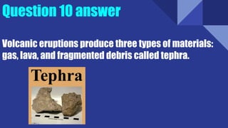 Question 10 answer
Volcanic eruptions produce three types of materials:
gas, lava, and fragmented debris called tephra.
 