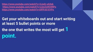 https://www.youtube.com/watch?v=3Jxeh-yAXek
https://www.youtube.com/watch?v=LQwZwKS9RPs
https://www.youtube.com/watch?v=DfFPJE1EYPo
Get your whiteboards out and start writing
at least 5 bullet points or more
the one that writes the most will get 1
point.
 