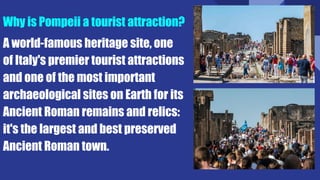 Why is Pompeii a tourist attraction?
A world-famous heritage site, one
of Italy's premier tourist attractions
and one of the most important
archaeological sites on Earth for its
Ancient Roman remains and relics:
it's the largest and best preserved
Ancient Roman town.
 