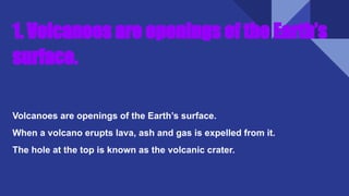 1. Volcanoes are openings of the Earth’s
surface.
Volcanoes are openings of the Earth’s surface.
When a volcano erupts lava, ash and gas is expelled from it.
The hole at the top is known as the volcanic crater.
 