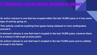 3. Volcanoes can be active, dormant or extinct.
An active volcano is one that has erupted within the last 10,000 years or it has some
type of activity going on.
This activity could be anything from gases being released or even earthquakes
around it.
A dormant volcano is one that hasn’t erupted in the last 10,000 years, however there
is a chance it will erupt at some point.
An extinct volcano is one that hasn’t erupted in the last 10,000 years and is unlikely
to erupt in the future.
 