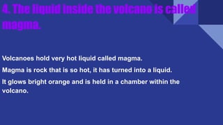 4. The liquid inside the volcano is called
magma.
Volcanoes hold very hot liquid called magma.
Magma is rock that is so hot, it has turned into a liquid.
It glows bright orange and is held in a chamber within the
volcano.
 