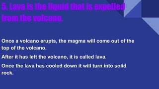 5. Lava is the liquid that is expelled
from the volcano.
Once a volcano erupts, the magma will come out of the
top of the volcano.
After it has left the volcano, it is called lava.
Once the lava has cooled down it will turn into solid
rock.
 