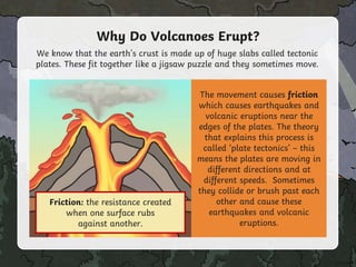 Why Do Volcanoes Erupt?
We know that the earth's crust is made up of huge slabs called tectonic
plates. These fit together like a jigsaw puzzle and they sometimes move.
The movement causes friction
which causes earthquakes and
volcanic eruptions near the
edges of the plates. The theory
that explains this process is
called ‘plate tectonics’ – this
means the plates are moving in
different directions and at
different speeds. Sometimes
they collide or brush past each
other and cause these
earthquakes and volcanic
eruptions.
Click on the word in bold to
find out what it means!
Friction: the resistance created
when one surface rubs
against another.
 