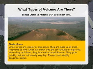 What Types of Volcano Are There?
Cinder Cones
Cinder cones are circular or oval cones. They are made up of small
fragments of lava, which are blown into the air through a single vent.
When they cool down, they form rock around the vent. They grow
quickly, but are not usually very big. They are not usually
dangerous either.
Sunset Crater in Arizona, USA is a cinder cone.
 