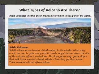 What Types of Volcano Are There?
Shield Volcanoes
Shield volcanoes are bowl or shield-shaped in the middle. When they
erupt, the lava is quite runny and it travels long distances down the side
of the volcano before it cools down. This lava forms long, gentle slopes
that look like a warrior's shield, which is how they got their name.
These volcanoes do not often explode.
Shield Volcanoes like this one in Hawaii are common in this part of the world.
 