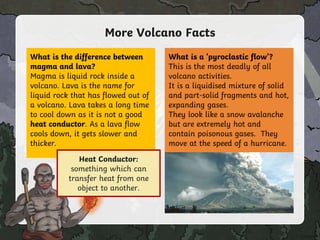 More Volcano Facts
What is the difference between
magma and lava?
Magma is liquid rock inside a
volcano. Lava is the name for
liquid rock that has flowed out of
a volcano. Lava takes a long time
to cool down as it is not a good
heat conductor. As a lava flow
cools down, it gets slower and
thicker.
What is a ‘pyroclastic flow’?
This is the most deadly of all
volcano activities.
It is a liquidised mixture of solid
and part-solid fragments and hot,
expanding gases.
They look like a snow avalanche
but are extremely hot and
contain poisonous gases. They
move at the speed of a hurricane.
Click on the word
in bold to find
out more!
Heat Conductor:
something which can
transfer heat from one
object to another.
 