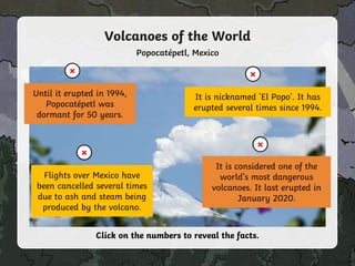 2
1
Popocatépetl, Mexico
Until it erupted in 1994,
Popocatépetl was
dormant for 50 years.
×
Click on the numbers to reveal the facts.
It is nicknamed 'El Popo'. It has
erupted several times since 1994.
×
4
It is considered one of the
world’s most dangerous
volcanoes. It last erupted in
January 2020.
×
3
Flights over Mexico have
been cancelled several times
due to ash and steam being
produced by the volcano.
×
Volcanoes of the World
 