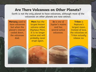 Are There Volcanoes on Other Planets?
Earth is not the only planet to have volcanoes, although most of the
volcanoes on other planets are now extinct.
Mercury used to
have volcanoes
but when the
planet's interior
cooled down,
the volcanoes
died.
Mars has the
largest known
volcano called
Olympus Mons.
It is no longer
active and will
probably never
erupt again.
Io is one of
Jupiter's moons
and has
several active
volcanoes.
Triton is
Neptune's
largest moon.
Instead of lava,
the volcanoes on
Triton actually
release ice.
 