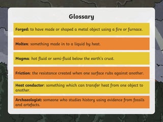 Glossary
Forged: to have made or shaped a metal object using a fire or furnace.
Molten: something made in to a liquid by heat.
Magma: hot fluid or semi-fluid below the earth's crust.
Friction: the resistance created when one surface rubs against another.
Heat conductor: something which can transfer heat from one object to
another.
Archaeologist: someone who studies history using evidence from fossils
and artefacts.
 
