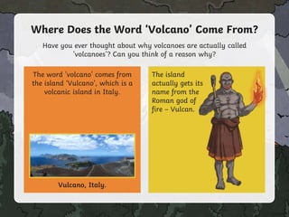 Have you ever thought about why volcanoes are actually called
'volcanoes'? Can you think of a reason why?
Where Does the Word ‘Volcano’ Come From?
The word 'volcano' comes from
the island ‘Vulcano’, which is a
volcanic island in Italy.
Vulcano, Italy.
The island
actually gets its
name from the
Roman god of
fire – Vulcan.
 