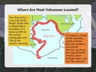 Where Are Most Volcanoes Located?
The ‘Ring of Fire’
is an area of the
Pacific Ocean that
is shaped like a
horseshoe. It is
home to 90% of
the world's
earthquakes and
75% of the
world's volcanoes.
It contains a string
of 452 volcanoes,
which stretches
from the southern
tip of South
America, up along
the coast of North
America, down
through Japan, and
into New Zealand.
 