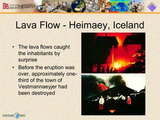 Lava Flow - Heimaey, Iceland
• The lava flows caught
the inhabitants by
surprise
• Before the eruption was
over, approximately one-
third of the town of
Vestmannaeyjer had
been destroyed
 