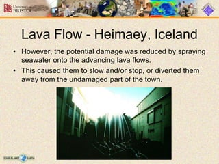 Lava Flow - Heimaey, Iceland
• However, the potential damage was reduced by spraying
seawater onto the advancing lava flows.
• This caused them to slow and/or stop, or diverted them
away from the undamaged part of the town.
 