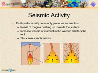 Seismic Activity
• Earthquake activity commonly precedes an eruption
– Result of magma pushing up towards the surface
– Increase volume of material in the volcano shatters the
rock
– This causes earthquakes
 