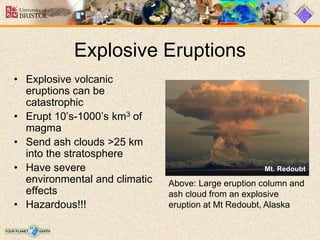 Explosive Eruptions
Mt. Redoubt
• Explosive volcanic
eruptions can be
catastrophic
• Erupt 10’s-1000’s km3 of
magma
• Send ash clouds >25 km
into the stratosphere
• Have severe
environmental and climatic
effects
• Hazardous!!!
Above: Large eruption column and
ash cloud from an explosive
eruption at Mt Redoubt, Alaska
 