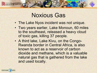 Noxious Gas
• The Lake Nyos incident was not unique.
• Two years earlier, Lake Monoun, 60 miles
to the southeast, released a heavy cloud
of toxic gas, killing 37 people.
• A third lake, Lake Kivu, on the Congo-
Rwanda border in Central Africa, is also
known to act as a reservoir of carbon
dioxide and methane, which is a valuable
natural gas that is gathered from the lake
and used locally.
 