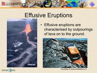 Effusive Eruptions
• Effusive eruptions are
characterised by outpourings
of lava on to the ground.
Hawaii
Courtesy of www.swisseduc.ch
 